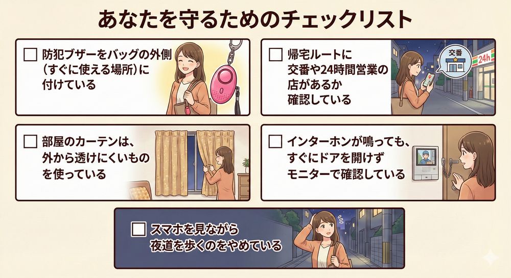 あなたを守るためのチェックリスト [ ] 防犯ブザーをバッグの外側（すぐに使える場所）に付けている [ ] 帰宅ルートに交番や24時間営業の店があるか確認している [ ] 部屋のカーテンは、外から透けにくいものを使っている [ ] インターホンが鳴っても、すぐにドアを開けずモニターで確認している [ ] スマホを見ながら夜道を歩くのをやめている
